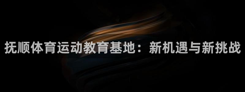xc体育：抚顺体育运动教育基地：新机遇与新挑战