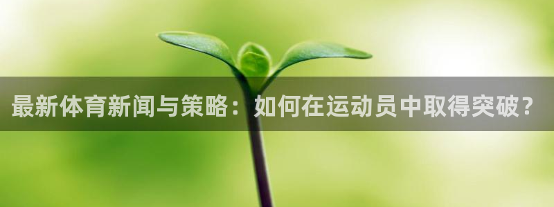 xc体育app官方网站：最新体育新闻与策略：如何在运动员中取得突破？